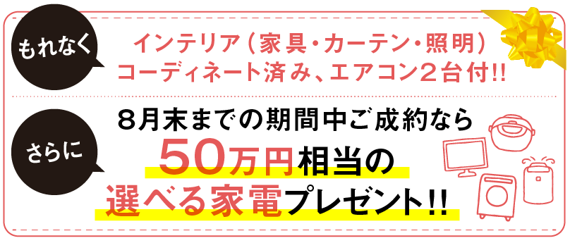 インテリア（家具・カーテン・照明） コーディネート済み、エアコン２台付！さらに８月末までの期間中ご成約なら５０万円相当の 選べる家電プレゼント！！